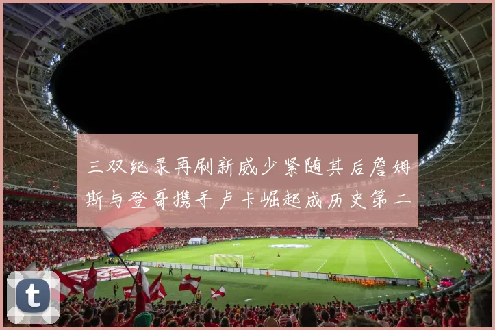 三双纪录再刷新威少紧随其后詹姆斯与登哥携手卢卡崛起成历史第二