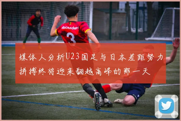 媒体人分析U23国足与日本差距努力拼搏终将迎来翻越高峰的那一天