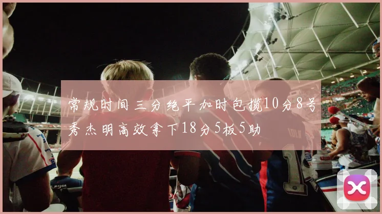 常规时间三分绝平加时包揽10分8号秀杰明高效拿下18分5板5助