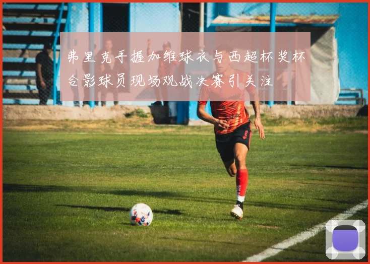 弗里克手握加维球衣与西超杯奖杯合影球员现场观战决赛引关注