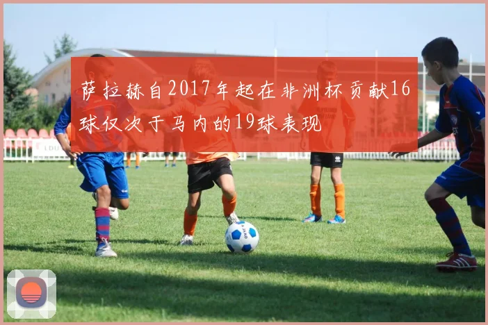 萨拉赫自2017年起在非洲杯贡献16球仅次于马内的19球表现