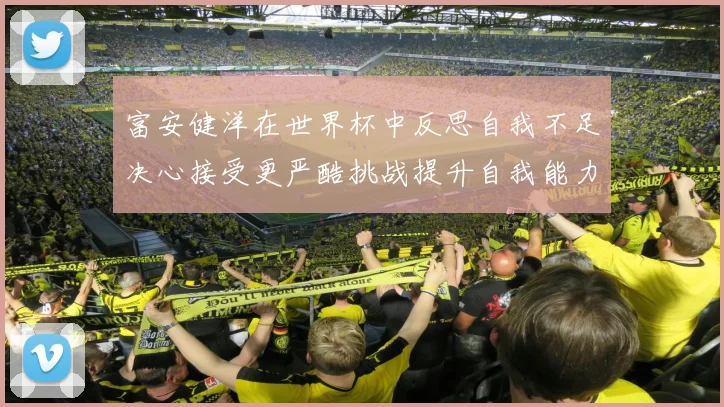 富安健洋在世界杯中反思自我不足决心接受更严酷挑战提升自我能力