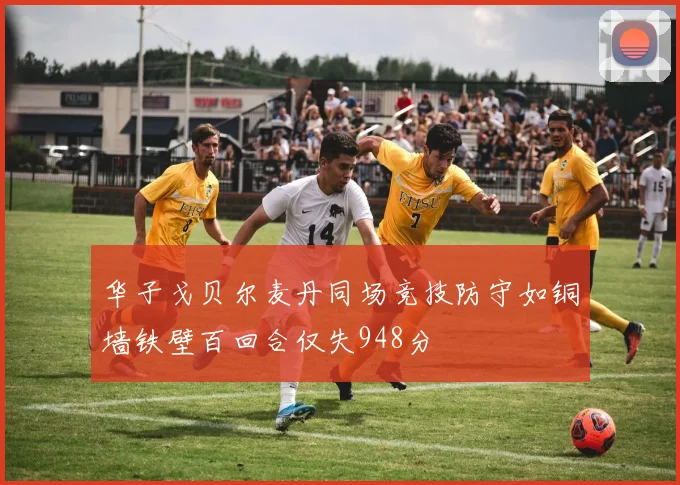 华子戈贝尔麦丹同场竞技防守如铜墙铁壁百回合仅失948分