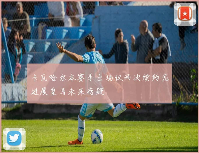 卡瓦哈尔本赛季出场仅两次续约无进展皇马未来存疑