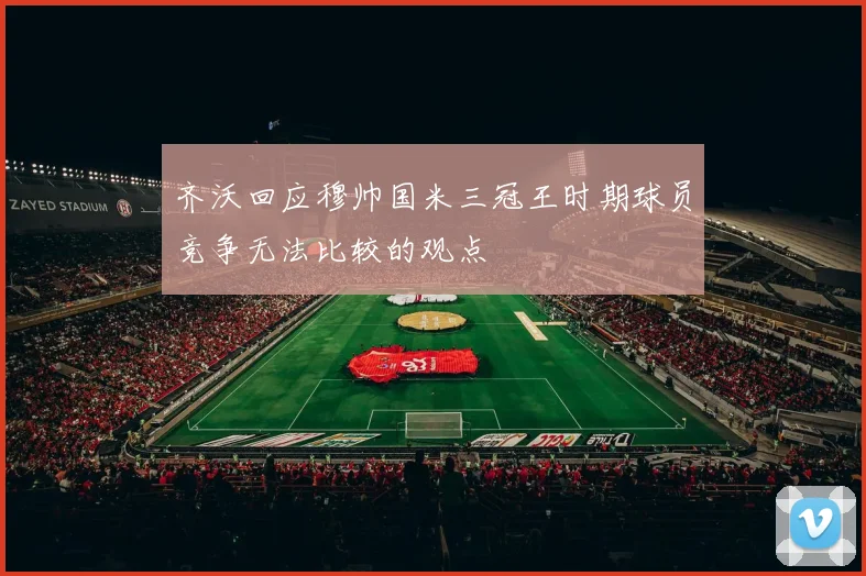 齐沃回应穆帅国米三冠王时期球员竞争无法比较的观点