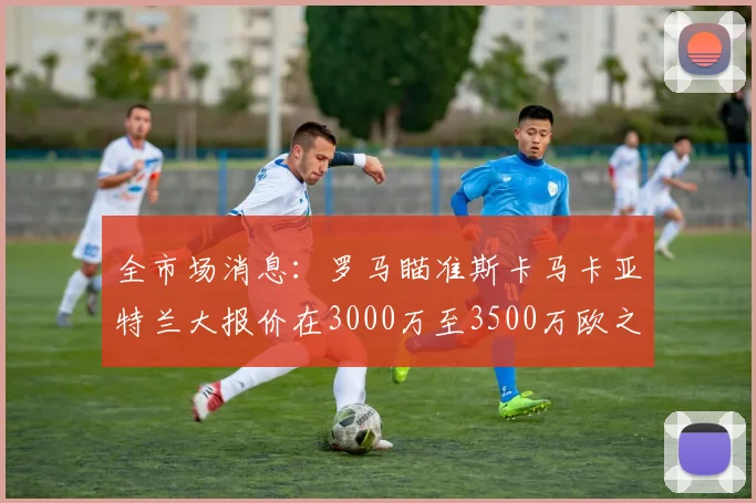 全市场消息：罗马瞄准斯卡马卡亚特兰大报价在3000万至3500万欧之间