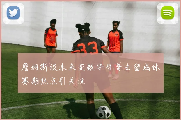 詹姆斯谈未来变数字母哥去留成休赛期焦点引关注