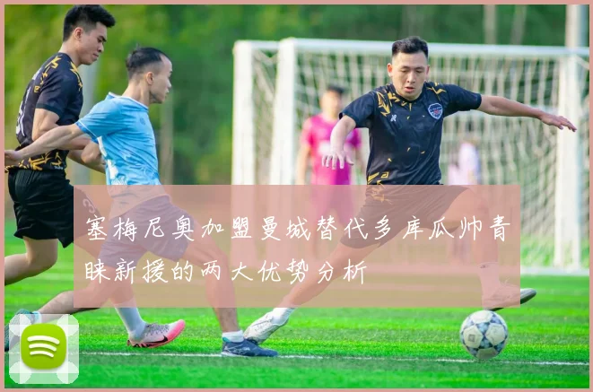 塞梅尼奥加盟曼城替代多库瓜帅青睐新援的两大优势分析