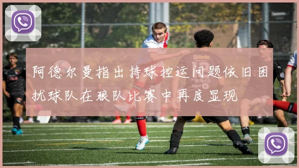 阿德尔曼指出持球控运问题依旧困扰球队在狼队比赛中再度显现