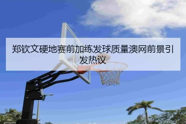郑钦文硬地赛前加练发球质量澳网前景引发热议